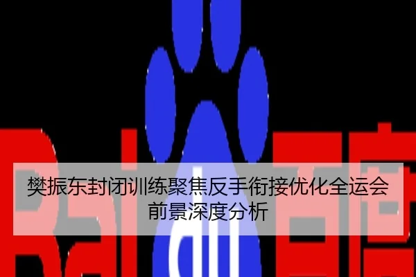 樊振东封闭训练聚焦反手衔接优化全运会前景深度分析