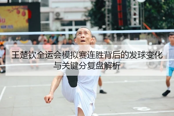 王楚钦全运会模拟赛连胜背后的发球变化与关键分复盘解析